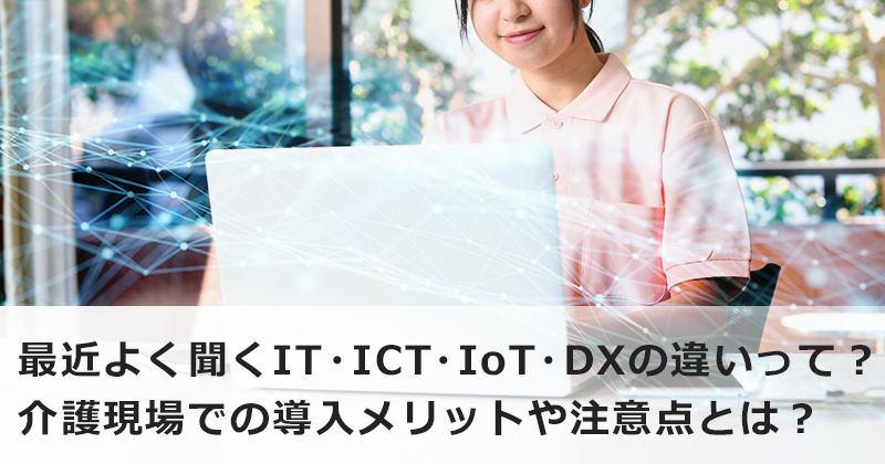 最近よく聞くIT・ICT・IoT・DXの違いって？  介護現場での導入メリットや注意点とは？